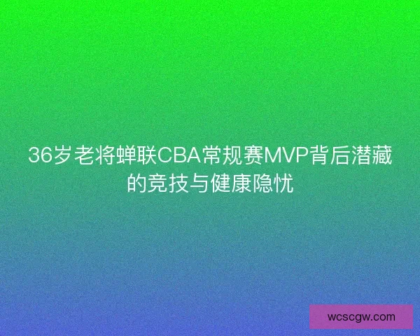 36岁老将蝉联CBA常规赛MVP背后潜藏的竞技与健康隐忧