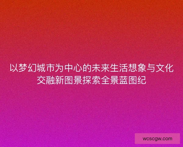 以梦幻城市为中心的未来生活想象与文化交融新图景探索全景蓝图纪