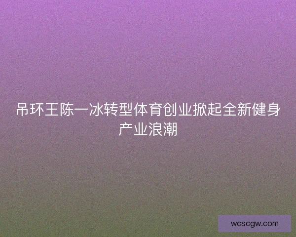 吊环王陈一冰转型体育创业掀起全新健身产业浪潮