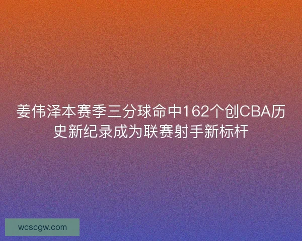 姜伟泽本赛季三分球命中162个创CBA历史新纪录成为联赛射手新标杆