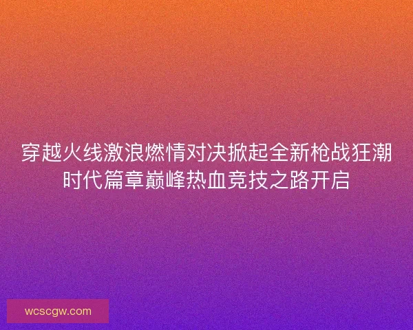 穿越火线激浪燃情对决掀起全新枪战狂潮时代篇章巅峰热血竞技之路开启