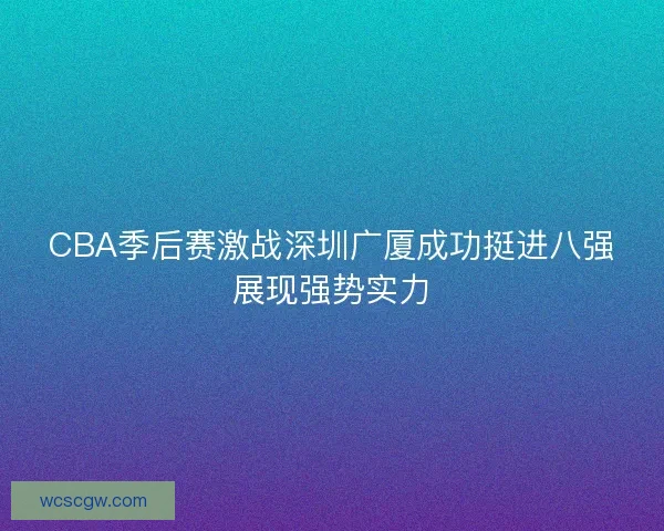 CBA季后赛激战深圳广厦成功挺进八强展现强势实力