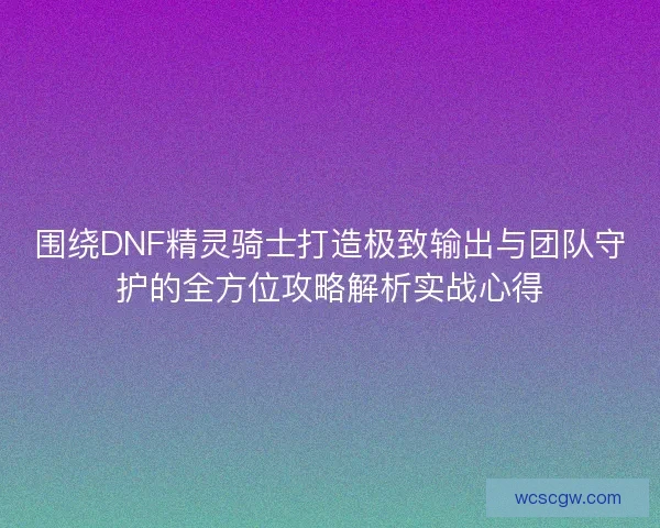 围绕DNF精灵骑士打造极致输出与团队守护的全方位攻略解析实战心得
