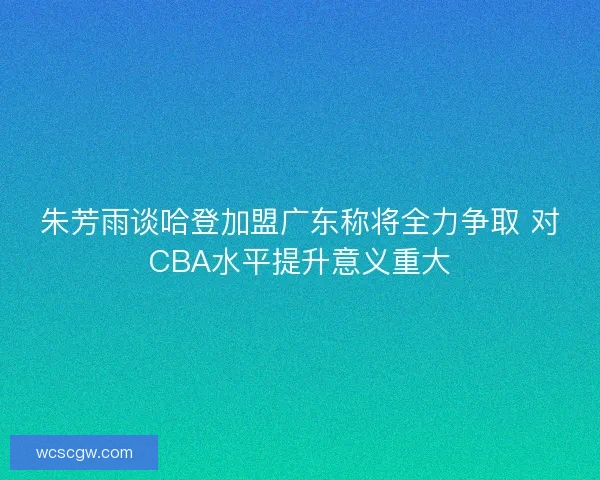 朱芳雨谈哈登加盟广东称将全力争取 对CBA水平提升意义重大